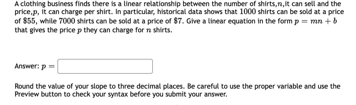 A clothing business finds there is a linear relationship between the number of shirts,n,it can sell and the
price,p, it can charge per shirt. In particular, historical data shows that 1000 shirts can be sold at a price
of $55, while 7000 shirts can be sold at a price of $7. Give a linear equation in the form p
that gives the price p they can charge for n shirts.
mn + 6
Answer: p
Round the value of your slope to three decimal places. Be careful to use the proper variable and use the
Preview button to check your syntax before you submit your answer.
