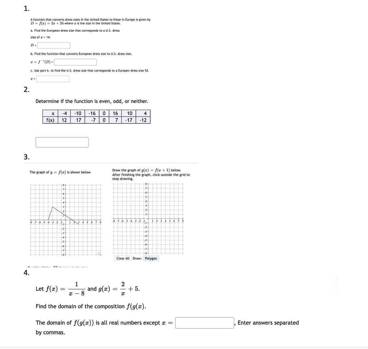 1.
A function that converts dress sizes in the United States to those in Europe is given by
D = f(x) = 2x + 24 where æ is the size in the United States.
a. Find the European dress size that corresponds to a U.S. dress
size of x - 14.
D =
b. Find the function that converts European dress size to U.S. dress size.
a = f-'(D) =
c. Use part b. to find the U.S. dress size that corresponds to a Europen dress size 52.
2.
Determine if the function is even, odd, or neither.
-4
-10
-16
16
10
4
f(x)
12
17
-7
7
-17
-12
3.
Draw the graph of g(x) = f(x + 1) below.
After finishing the graph, click outside the grid to
stop drawing.
The graph of y = f(x) is shown below.
8
-8 -7 -6 -5
3 -2 -1,
8 -7 -6 -5 -4 -3 -2
1,
-2
-2
-4
-6
-7
Clear All Draw: Polygon
4.
Let f(x)
1
and g(x)
2
+ 5.
с —
Find the domain of the composition f(g(x).
The domain of f(g(x)) is all real numbers except x =
Enter answers separated
by commas.
