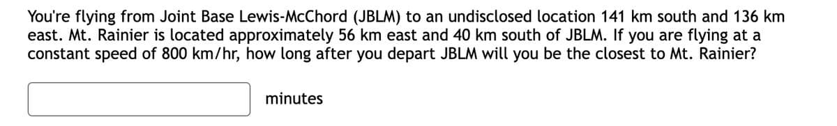 You're flying from Joint Base Lewis-McChord (JBLM) to an undisclosed location 141 km south and 136 km
east. Mt. Rainier is located approximately 56 km east and 40 km south of JBLM. If you are flying at a
constant speed of 800 km/hr, how long after you depart JBLM will you be the closest to Mt. Rainier?
minutes
