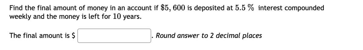 Find the final amount of money in an account if $5, 600 is deposited at 5.5 % interest compounded
weekly and the money is left for 10 years.
The final amount is $
Round answer to 2 decimal places
