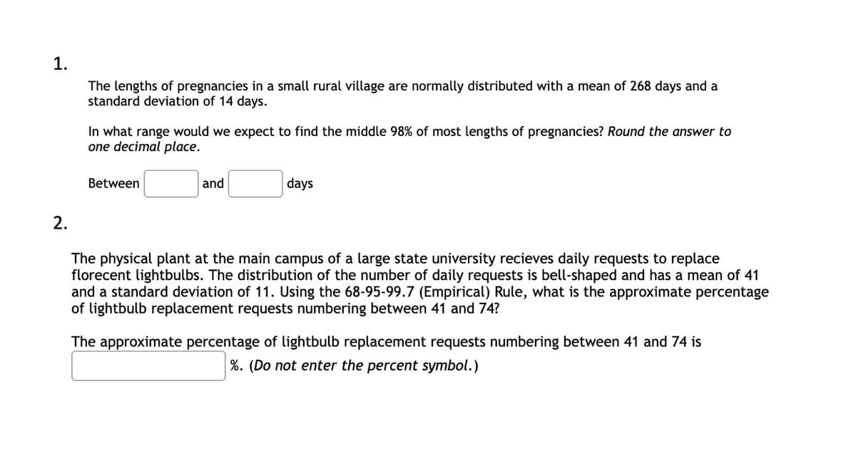 1.
The lengths of pregnancies in a small rural village are normally distributed with a mean of 268 days and a
standard deviation of 14 days.
In what range would we expect to find the middle 98% of most lengths of pregnancies? Round the answer to
one decimal place.
Between
and
days
2.
The physical plant at the main campus of a large state university recieves daily requests to replace
florecent lightbulbs. The distribution of the number of daily requests is bell-shaped and has a mean of 41
and a standard deviation of 11. Using the 68-95-99.7 (Empirical) Rule, what is the approximate percentage
of lightbulb replacement requests numbering between 41 and 74?
The approximate percentage of lightbulb replacement requests numbering between 41 and 74 is
%. (Do not enter the percent symbol.)