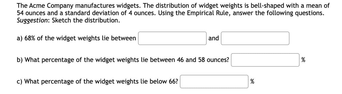 The Acme Company manufactures widgets. The distribution of widget weights is bell-shaped with a mean of
54 ounces and a standard deviation of 4 ounces. Using the Empirical Rule, answer the following questions.
Suggestion: Sketch the distribution.
a) 68% of the widget weights lie between
and
b) What percentage of the widget weights lie between 46 and 58 ounces?
c) What percentage of the widget weights lie below 66?
%
