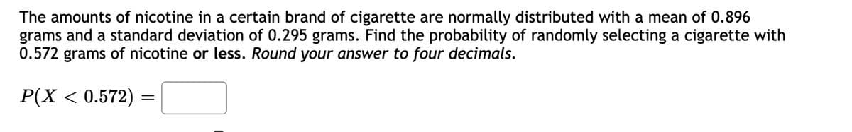 The amounts of nicotine in a certain brand of cigarette are normally distributed with a mean of 0.896
grams and a standard deviation of 0.295 grams. Find the probability of randomly selecting a cigarette with
0.572 grams of nicotine or less. Round your answer to four decimals.
P(X < 0.572)
=