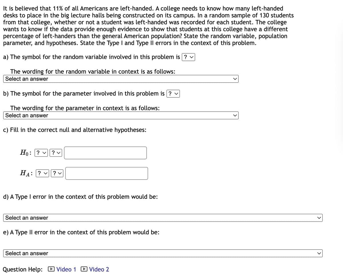 It is believed that 11% of all Americans are left-handed. A college needs to know how many left-handed
desks to place in the big lecture halls being constructed on its campus. In a random sample of 130 students
from that college, whether or not a student was left-handed was recorded for each student. The college
wants to know if the data provide enough evidence to show that students at this college have a different
percentage of left-handers than the general American population? State the random variable, population
parameter, and hypotheses. State the Type I and Type II errors in the context of this problem.
a) The symbol for the random variable involved in this problem is ? ✓
The wording for the random variable in context is as follows:
Select an answer
b) The symbol for the parameter involved in this problem is ? ✓
The wording for the parameter in context is as follows:
Select an answer
c) Fill in the correct null and alternative hypotheses:
Ho: ? ✓ ? v
HA: ? ? ✓
d) A Type I error in the context of this problem would be:
Select an answer
e) A Type II error in the context of this problem would be:
Select an answer
Question Help: Video 1 Video 2