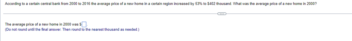 According to a certain central bank from 2000 to 2016 the average price of a new home in a certain region increased by 53% to $402 thousand. What was the average price of a new home in 2000?
The average price of a new home in 2000 was $
(Do not round until the final answer. Then round to the nearest thousand as needed.)
C