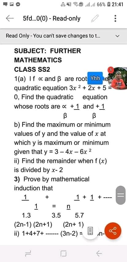 8 l.4 66% 21:41
5fd.0(0) - Read-only
Read Only - You can't save changes to t.
SUBJECT: FURTHER
MATHEMATICS
CLASS SS2
1(a) If x and B are root Yhh e
quadratic equation 3x 2 + 2x + 5 =
0, Find the quadratic
whose roots are x +1 and +1
equation
b) Find the maximum or minimum
values of y and the value of x at
which y is maximum or minimum
given that y = 3- 4x – 6x 2
ii) Find the remainder when f (x)
is divided by x- 2
3) Prove by mathematical
induction that
1
1 + 1 +
+
----
%3D
1.3
3.5
5.7
(2n+ 1)
(2n-1) (2n+1)
ii) 1+4+7+
(3n-2) =
n-
---- --
