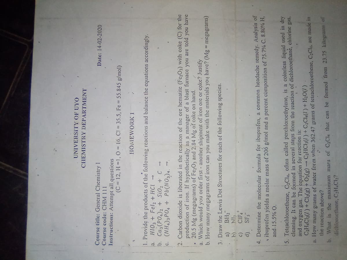 UNIVERSITY OF UYO
CHEMISTRY DEPARTMENT
Course title: General Chemistry I
Course code: CHM 111
Date: 14-02-2020
Instructions: Attempt all questions
(C = 12, H =1, O = 16, C! 35.S, Fe 55.845 g/mol)
HOMEWORK 1
1. Provide the products of the following reactions and balance the equations accordingly.
a. HIO3+ Fel, + HCL
b. Caz (PO,)2 + SiO, + C
c. (NH,)3PO, + Pb(NO3)4.
2. Carbon dioxide is liberated in the reaction of the ore hematite (Fc2O3) with coke (C) for the
production of iron. If hypothetically as a manager of a blast furnace you are told you have
• 20.5 Mg (megagrams) of Fe2O3 and 2,84 Mg of coke on hand.
a. Which would' you order first - another shipiment of iron ore or coke? Justify
b. How many megagrams of iron can you make with the materials you have? (Mg = megagrams)
3: Draw the Lewis Dot Structures for each of the following species.
CIP,
SF3
4. Determine the molecular formula for ibuprofen, a common headache remedy. Analysis of
1 ibuprofen yiclds a molar mass of 206 g/mol and a percent composition of 75.7% C. 8.80% H,
and 15.5% O.
5. Tetrachloroethene, C,Cl4, often called perchloroethylene, is a colorless liquid used in dry
cleaning. It can be formed in several steps from the reaction of dichloroethane, chlorine gas,
and oxygen gas. The equation for reaction is:
C2H,Cl2(1) + Cl2(g) + O2(g) → C2HCI3(1)+ C2C14(!) + H2O(1)
a. How many grams of water form when 362.47 grams of tetrachloroethene, C2Cla, are made n
the reaction above?
D. What is the maximum mass of C2CL that can be formed from 23.75 kilograms of
dichlorocthane, C2H4C12?
