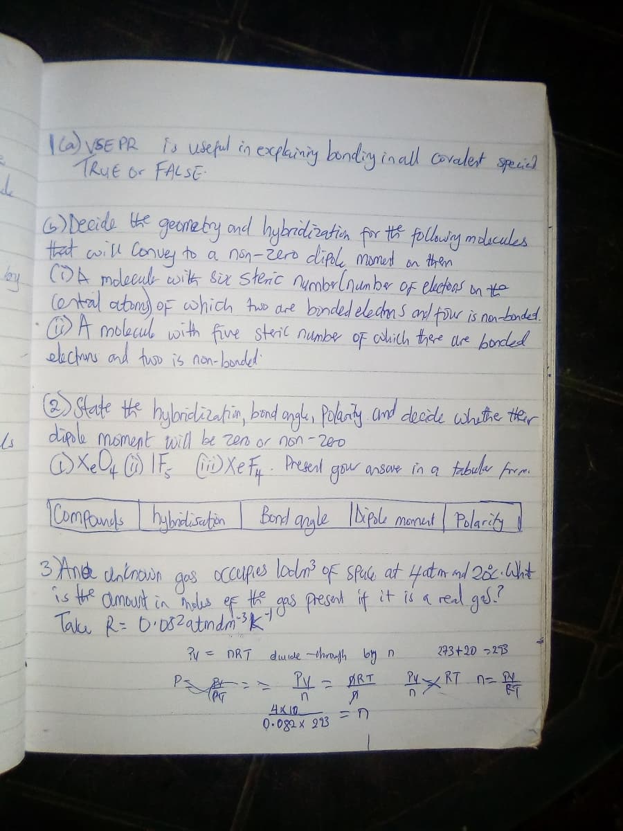 TW\SE PR is usepul in explainig bondig inall covalest specied
TRUE or FALSE
6) Decide the
that will Conve to a non-žero dipl momet on then
bo COA mdeeub wih Sir Steric numbrlnumber of electoas on te
ental aton) oF which Awb are bonded eledm s and tour is nenbonded.
O A molecul wwith five steric numbe oF colhich there are bonded
eachuns and two is non-londed'
goenetry ond hybridiratin for té folhdng melucules
O State tk hilbridizatin, band angle, Poknty and decde whethe ther
dipole moment will be zen or non-200
Present
gou ansave in a tabuler from
Componds
Bond aule IDiple monut Polarity
3 Anet unkroin ges occupes lodn of SPue at i4atm and 28 ht
is the amount in noles ef th
OcCufies lodn? of Spule at 4at m and 20c.Whit
duide -through by n
293+20 22B
×RT n- 等
PV
小ハー
4X10
0.082x 223
ART
Py
ニn
