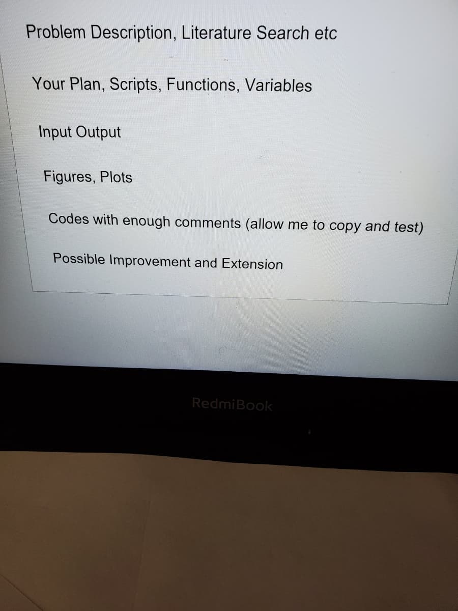 Problem Description, Literature Search etc
Your Plan, Scripts, Functions, Variables
Input Output
Figures, Plots
Codes with enough comments (allow me to copy and test)
Possible Improvement and Extension
RedmiBook
