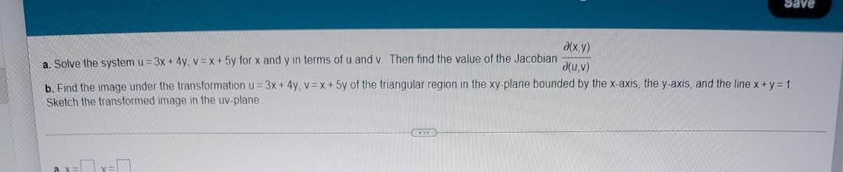 d(x, y)
a. Solve the system u = 3x + 4y, v=x+5y for x and y in terms of u and v. Then find the value of the Jacobian
d(u,v)
b. Find the image under the transformation u = 3x +4y, v x+ 5y of the triangular region in the xy-plane bounded by the x-axis, the y-axis, and the line x+y = 1
Sketch the transformed image in the uv-plane.
