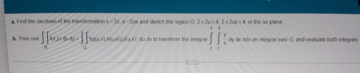 a. Find the Jacobian of the transformation x = 2u, y = 2uv and sketch the region G: 2 2us4, 2s 2uv s4, in the uv-plane.
4 4
Hxy) dx dy =fg(u,V),h(u,v)\J(u,v) du dv to transform the integral
b. Then use
dy dx into an integral over G, and evaluate both integrals.
2 2
