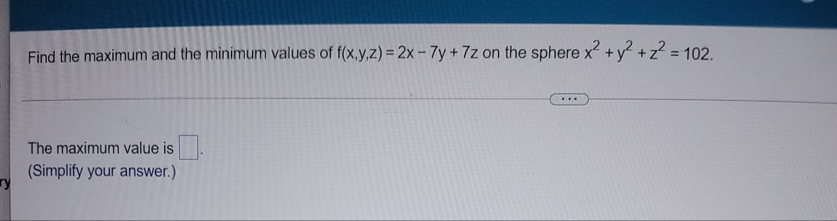 Find the maximum and the minimum values of f(x,y,z) = 2x- 7y+7z on the sphere x + y? +z2
= 102.
The maximum value is
(Simplify your answer.)
ry
