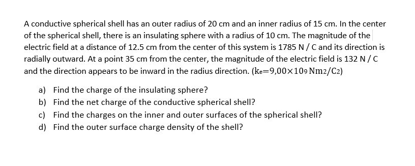 A conductive spherical shell has an outer radius of 20 cm and an inner radius of 15 cm. In the center
of the spherical shell, there is an insulating sphere with a radius of 10 cm. The magnitude of the
electric field at a distance of 12.5 cm from the center of this system is 1785 N /C and its direction is
radially outward. At a point 35 cm from the center, the magnitude of the electric field is 132 N /C
and the direction appears to be inward in the radius direction. (ke=9,00x109 Nm2/C2)
a) Find the charge of the insulating sphere?
b) Find the net charge of the conductive spherical shellI?
c) Find the charges on the inner and outer surfaces of the spherical shell?
d) Find the outer surface charge density of the shell?
