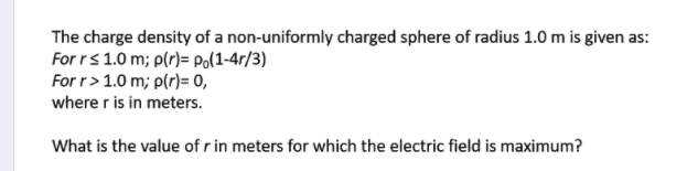 The charge density of a non-uniformly charged sphere of radius 1.0 m is given as:
For rs 1.0 m; p(r)= Po(1-4r/3)
For r> 1.0 m; p(r)= 0,
where r is in meters.
What is the value of r in meters for which the electric field is maximum?
