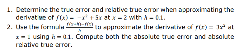 1. Determine the true error and relative true error when approximating the
derivative of f(x) = -x² + 5x at x = 2 with h = 0.1.
2. Use the formula &+1)-7 to approximate the derivative of f(x) = 3x² at
f(x+h)-f(x)
h
x = 1 using h = 0.1. Compute both the absolute true error and absolute
relative true error.
