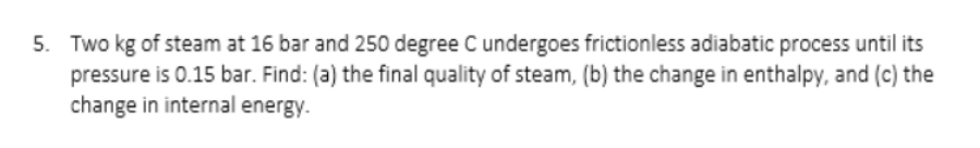 5. Two kg of steam at 16 bar and 250 degree Cundergoes frictionless adiabatic process until its
pressure is 0.15 bar. Find: (a) the final quality of steam, (b) the change in enthalpy, and (c) the
change in internal energy.
