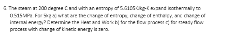 6. The steam at 200 degree Cand with an entropy of 5.6105KJkg-K expand isothermally to
0.515MP.. For 5kg a) what are the change of entropy, change of enthalpy, and change of
internal energy? Determine the Heat and Work b) for the flow process c) for steady flow
process with change of kinetic energy is zero.
