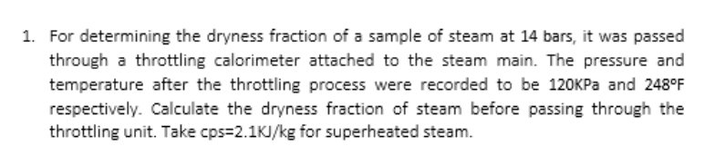 1. For determining the dryness fraction of a sample of steam at 14 bars, it was passed
through a throttling calorimeter attached to the steam main. The pressure and
temperature after the throttling process were recorded to be 120KPA and 248°F
respectively. Calculate the dryness fraction of steam before passing through the
throttling unit. Take cps=2.1KJ/kg for superheated steam.
