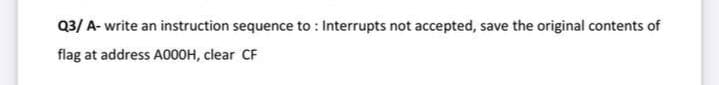 Q3/ A- write an instruction sequence to : Interrupts not accepted, save the original contents of
flag at address A000H, clear CF
