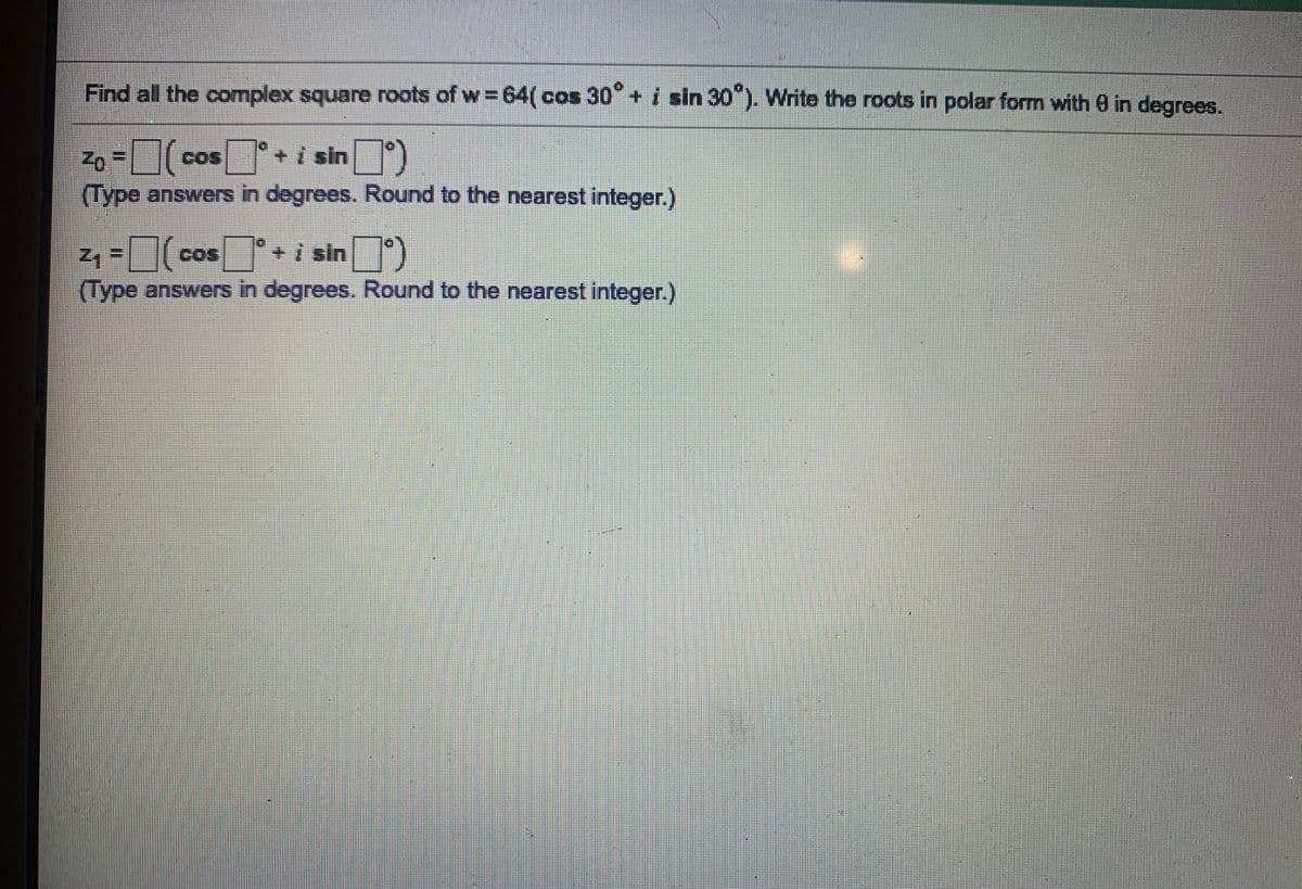 Find all the complex square roots of w 64(cos 30 + i sin 30"). Write the roots in polar form with 0 in degrees.
cos+i sin)
Zo =
(Type answers in degrees. Round to the nearest integer.)
COS
cos+i sin )
COS
(Type answers in degrees. Round to the nearest integer.)
