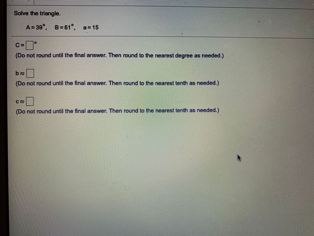 Solve the triangle.
A=39", B=61°,
a=15
C=
(Do not round until the final answer. Then round to the nearest degree as needed.)
(Do not round until the final answer. Then round to the nearest tenth as needed.)
(Do not round until the final answer. Then round to the nearest tenth as needed.)
