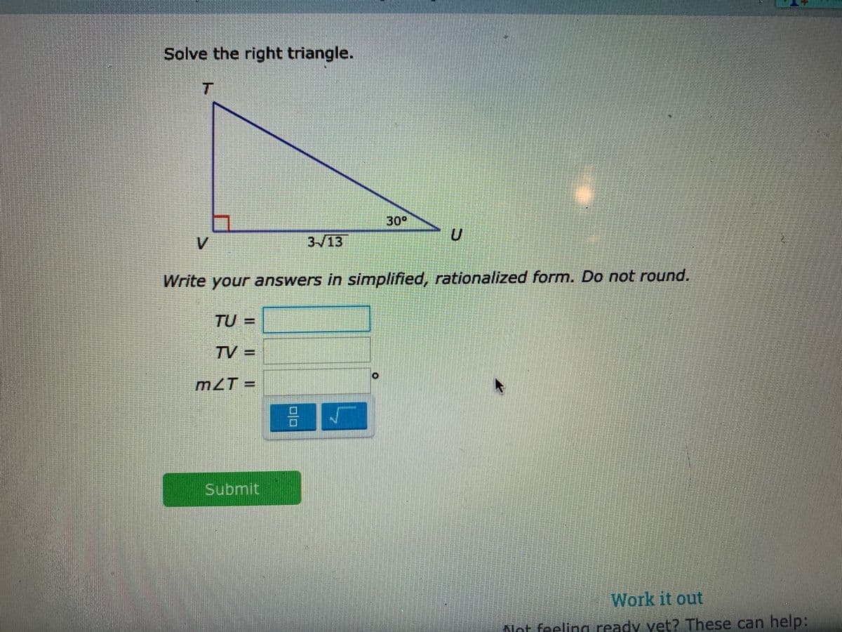 Solve the right triangle.
T
30°
V
3-/13
Write your answers in simplified, rationalized form. Do not round.
TU=
TV =
m2T =
Submit
Work it out
Not feeling ready vet? These can help:
