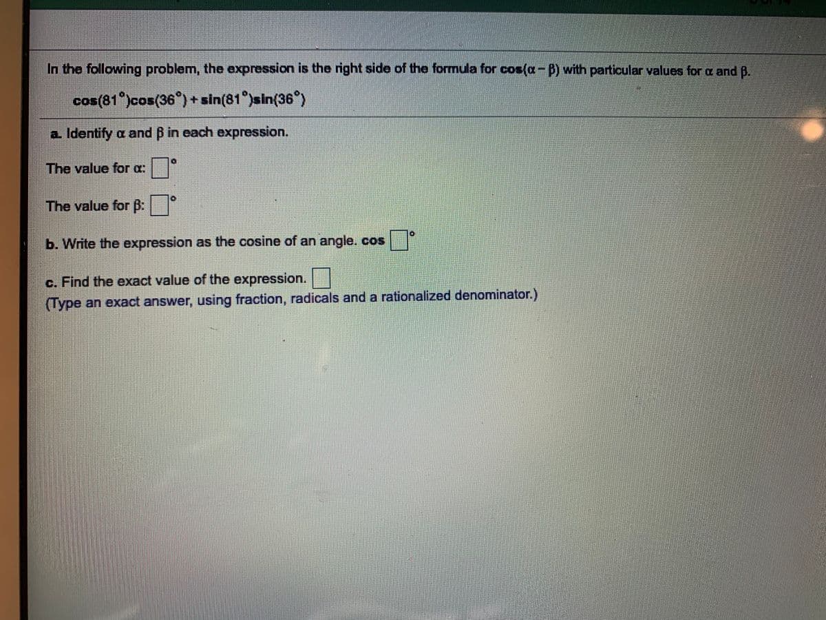 In the following problem, the expression is the right side of the formula for cos(a-B) with particular values for a and B.
cos(81 )cos(36°) + sin(81°)sin(36°)
a. Identify a and B in each expression.
The value for a
The value for B:
b. Write the expression as the cosine of an angle. cos
c. Find the exact value of the expression.
(Type an exact answer, using fraction, radicals and a rationalized denominator.)
