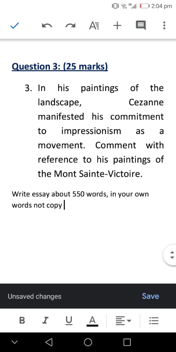 0 a " O 2:04 pm
AE +
Question 3: (25 marks)
3. In his
paintings of
the
landscape,
Cezanne
manifested his commitment
to
impressionism
as
a
movement. Comment with
reference to his paintings of
the Mont Sainte-Victoire.
Write essay about 550 words, in your own
words not copy|
Unsaved changes
Save
В
I U A
O
