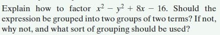 Explain how to factor x? - y? + &x – 16. Should the
expression be grouped into two groups of two terms? If not,
why not, and what sort of grouping should be used?
