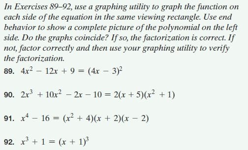 In Exercises 89-92, use a graphing utility to graph the function on
each side of the equation in the same viewing rectangle. Use end
behavior to show a complete picture of the polynomial on the left
side. Do the graphs coincide? If so, the factorization is correct. If
not, factor correctly and then use your graphing utility to verify
the factorization.
89. 4x2 – 12x + 9 = (4x – 3)2
90. 2x3 + 10x2 – 2r – 10 = 2(x + 5)(x² + 1)
91. x* - 16 = (x² + 4)(x + 2)(x – 2)
92. x + 1 = (x + 1)
