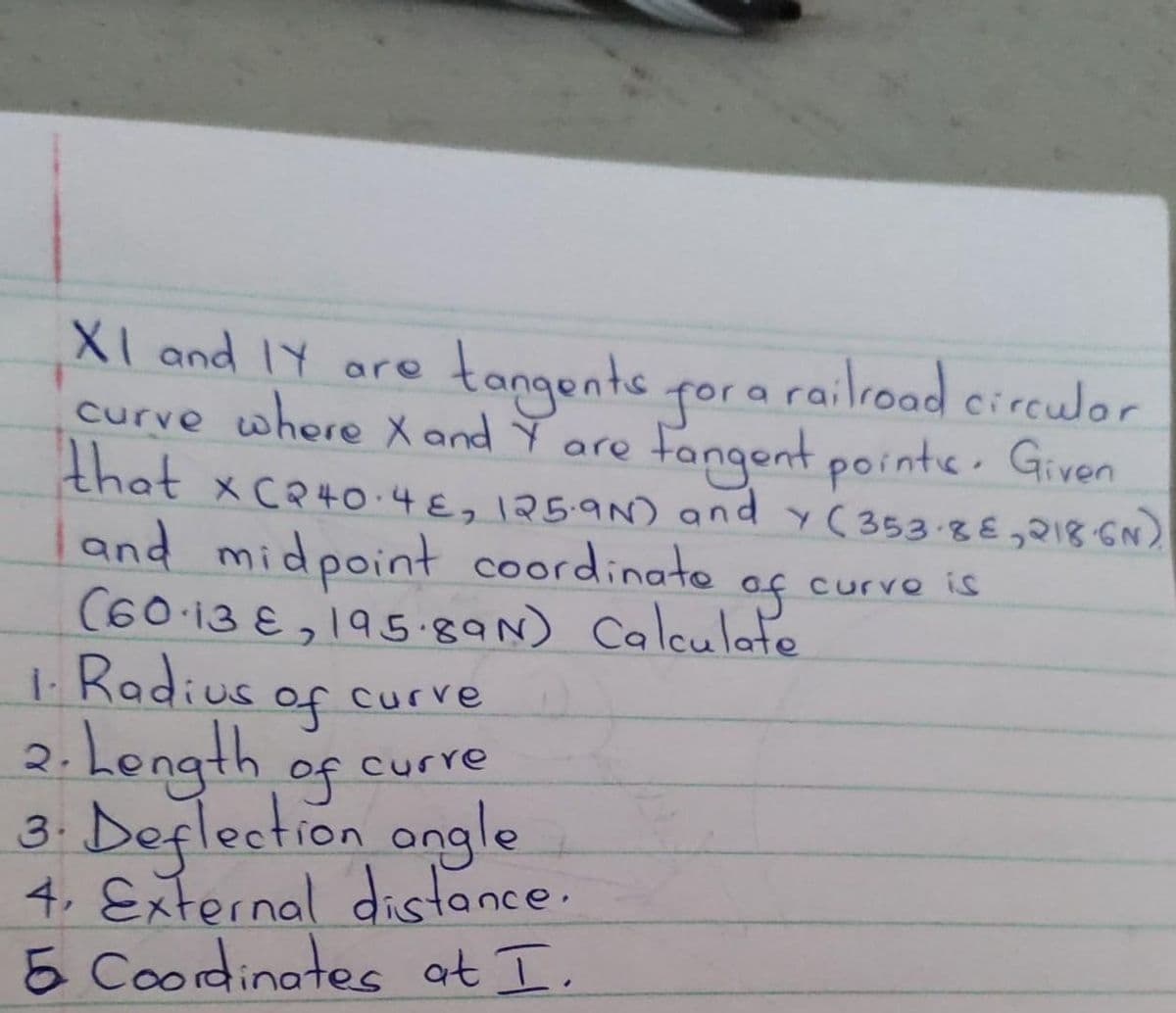XI and I are
curve where X and Y are
tangents for a railroad circulor
that x C240.48, 125.9N) and Y (353-88,218-6N)
Fangent points. Given
curvo is
and midpoint coordinate
of
(60 13,195.89N) Calculate
1. Radius
of curve
curre
2. Length
of
3. Deflection angle
4. External distance.
5 Coordinates at I.