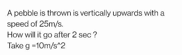 A pebble is thrown is vertically upwards with a
speed of 25m/s.
How will it go after 2 sec ?
Take g =10m/s^2