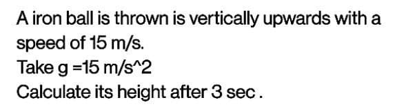 A iron ball is thrown is vertically upwards with a
speed of 15 m/s.
Take g =15 m/s^2
Calculate its height after 3 sec.