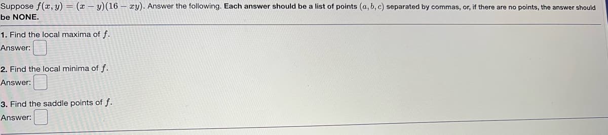 Suppose f(x, y) = (x - y) (16 xy). Answer the following. Each answer should be a list of points (a, b, c) separated by commas, or, if there are no points, the answer should
be NONE.
1. Find the local maxima of f.
Answer:
2. Find the local minima of f.
Answer:
3. Find the saddle points of f.
Answer: