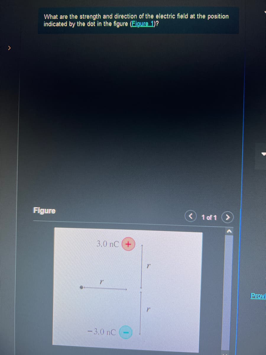 What are the strength and direction of the electric field at the position
indicated by the dot in the figure (Eigure 1)?
Figure
3.0 nC +
-3.0 nC
r
1 of 1
Provi