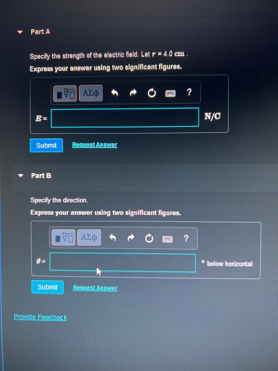Part A
Specify the strength of the electric field. Let r = 4.0 cm.
Express your answer using two significant figures.
VE ΑΣΦ
Submit
Part B
Submit
Request Answer
Specify the direction.
Express your answer using two significant figures.
— ΑΣΦ
Provide Feedback
1922 ?
Request Answer
?
N/C
below horizontal