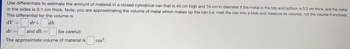 Use differentials to estimate the amount of material in a closed cylindrical can that is 40 cm high and 16 cm in diameter if the metal in the top and bottom is 0.2 cm thick, and the metal
in the sides is 0.1 cm thick. Note, you are approximating the volume of metal which makes up the can (i.e. melt the can into a blob and measure its volume), not the volume it encloses.
The differential for the volume is
dV:
dr+
dh
dr
and dh = (be careful)
The approximate volume of material is
cm³.