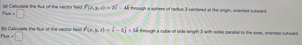 (a) Calculate the flux of the vector field F(x, y, z) = 27 - 4k through a sphere of radius 3 centered at the origin, oriented outward.
Flux =
(b) Calculate the flux of the vector field F(x, y, z) = -5j +5k through a cube of side length 3 with sides parallel to the axes, oriented outward.
Flux =