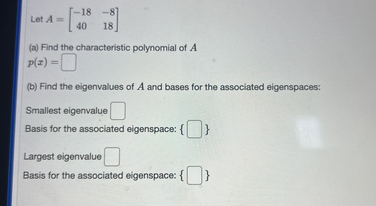 Let A =
[-18-8]
40
18]
(a) Find the characteristic polynomial of A
p(x) =
(b) Find the eigenvalues of A and bases for the associated eigenspaces:
Smallest eigenvalue
Basis for the associated eigenspace: {
Largest eigenvalue
Basis for the associated eigenspace: { }