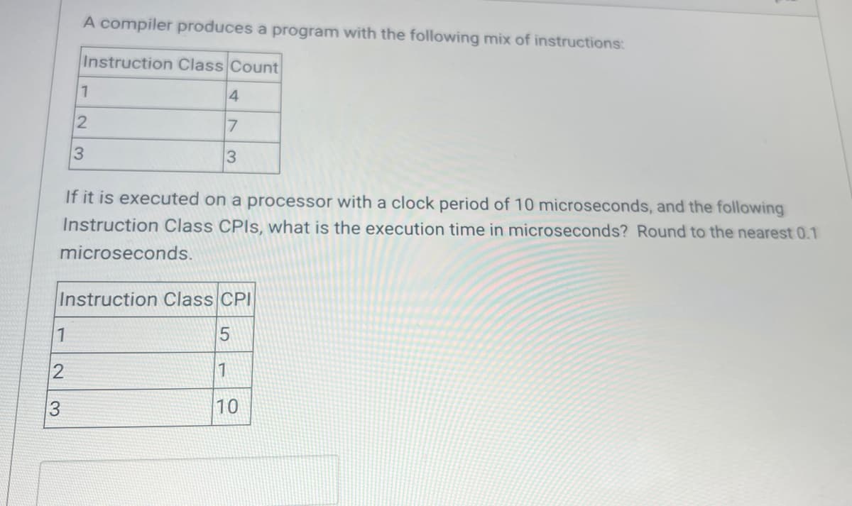 1
A compiler produces a program with the following mix of instructions:
Instruction Class Count
2
1
2
If it is executed on a processor with a clock period of 10 microseconds, and the following
Instruction Class CPIs, what is the execution time in microseconds? Round to the nearest 0.1
microseconds.
3
3
Instruction Class CPI
5
1
10
4
7
3