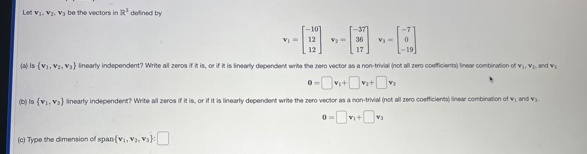 Let V1, V2, V3 be the vectors in R³ defined by
V₁ =
(c) Type the dimension of span{V₁, V2, V3}:
-101
12
12
0
V2 =
0
-37
36
17
(a) Is {V1, V2, V3} linearly independent? Write all zeros if it is, or if it is linearly dependent write the zero vector as a non-trivial (not all zero coefficients) linear combination of V₁, V2, and V3
=v₁+0v
V2+ +V3
(b) Is (v1, v3} linearly independent? Write all zeros if it is, or if it is linearly dependent write the zero vector as a non-trivial (not all zero coefficients) linear combination of v₁ and v3.
V3 =
V₁+
-7
0