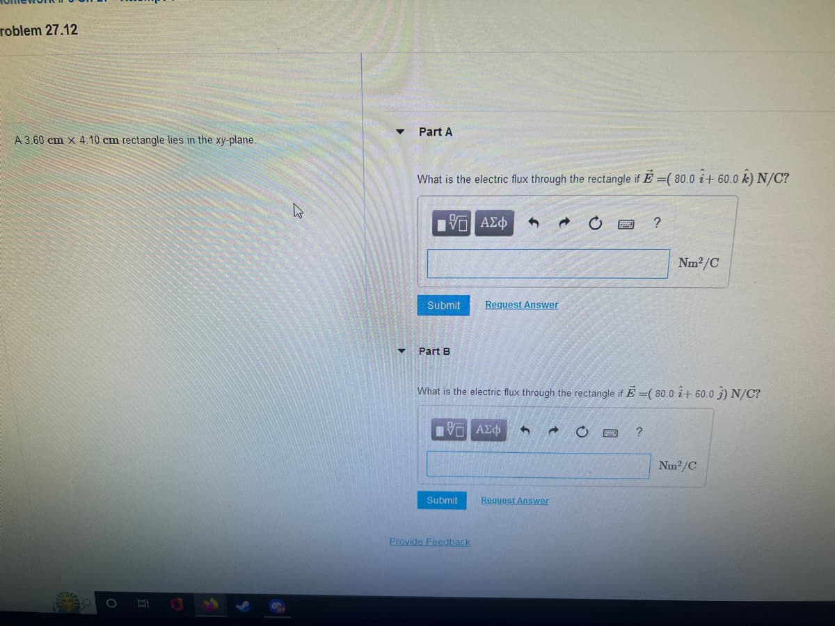 roblem 27.12
A 3.60 cm x 4.10 cm rectangle lies in the xy-plane.
B
▼
Part A
What is the electric flux through the rectangle if E=( 80.0 + 60.0 k) N/C?
15. ΑΣΦ 6
Submit
Part B
Submit
Request Answer
Provide Feedback
What is the electric flux through the rectangle if E=(80.0 + 60.0 3) N/C?
IVE ΑΣΦ 3 → O
Request Answer
?
?
Nm²/C
Nm²/C