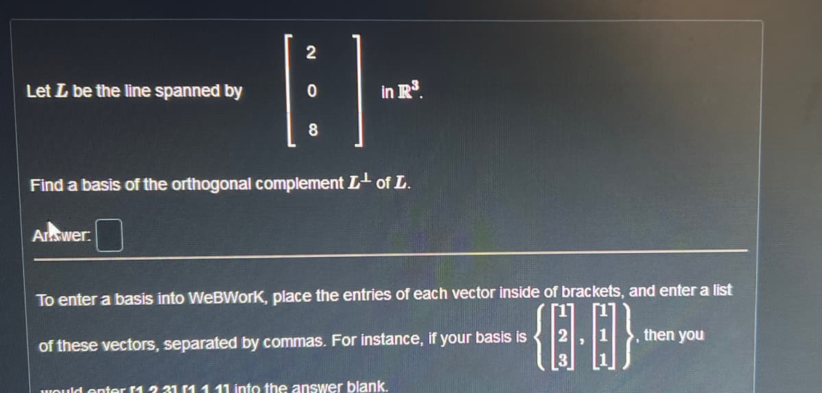 2
[ ]-
0
8
Find a basis of the orthogonal complement L¹ of L.
Let L be the line spanned by
Answer:
in R³.
To enter a basis into WeBWork, place the entries of each vector inside of brackets, and enter a list
{0.0}
of these vectors, separated by commas. For instance, if your basis is
would enter 1 231 11 11 into the answer blank.
then you