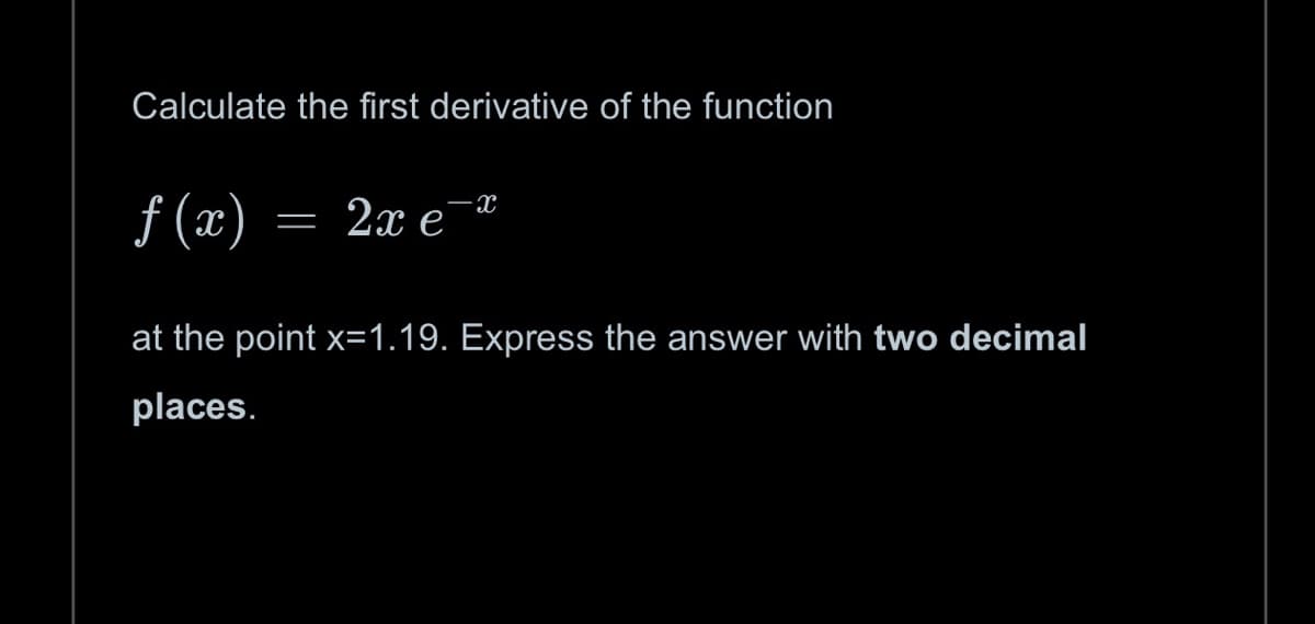 Calculate the first derivative of the function
f(x)
=
2x e
X
at the point x=1.19. Express the answer with two decimal
places.