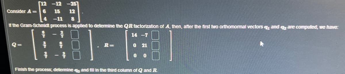 [12-12-257
Consider A=6 15 12
4 -11 8
If the Gram-Schmidt process is applied to determine the QR factorization of A, then, after the first two orthomormal vectors q₁ and q2 are computed, we have:
14 -7
Q=
4
²
9
R=
0 21
0
0
Finish the process; determine q3 and fill in the third column of Q and R.