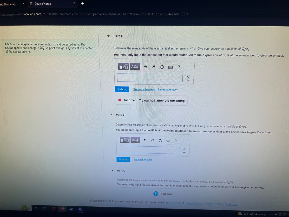 nd Mastering X
Course Home
h
X
https://openvellum.ecollege.com/course.html?courseld=17677339&OpenVellumHMAC=61ba3793aa62bb57d8132732bb24ee1d#10001
+
O E
A hollow metal sphere has inner radius a and outer radius b. The
hollow sphere has charge +2Q. A point charge + sits at the center
of the hollow sphere.
▼ Part A
Y
Determine the magnitude of the electric field in the region ra. Give your answer as a multiple of Q/E-
You need only input the coefficient that would multiplied to the expression at right of the answer box to give the answer.
15| ΑΣΦ
Submit Previous Answers Request Answer
Part B
X Incorrect; Try Again; 5 attempts remaining
IVD ΑΣΦ 3
- 0
Submit
POSE ?
Determine the magnitude of the electric field in the region a <r<b. Give your answer as a multiple of Q/co.
You need only input the coefficient that would multiplied to the expression at right of the answer box to give the answer.
• Part C
Request Answer
→ O DWG
?
P Pearson
오
€0
€0
Determine the magnitude of the electric field in the region r2b. Give your answer as a multiple of Q/co
You need only input the coefficient that would multiplied to the expression at right of the answer box to give the answer.
Copyright © 2022 Pearson Education Inc. All rights reserved. | Terms of Use | Privacy Policy | Permissions | Contact Us |
Activate Windows
Sett nes to activate
87°F Mostly sunny