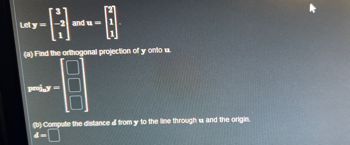 A
(a) Find the orthogonal projection of y onto u.
Let y =
projny=
and u=
(b) Compute the distance d from y to the line through u and the origin.
d=