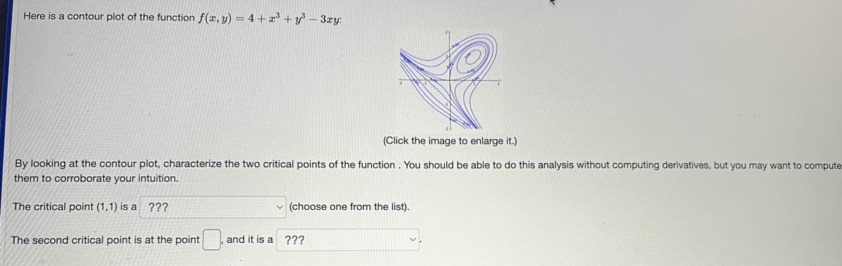 Here is a contour plot of the function f(x, y) = 4 + x³+y³ - 3xy:
(Click the image to enlarge it.)
By looking at the contour plot, characterize the two critical points of the function. You should be able to do this analysis without computing derivatives, but you may want to compute
them to corroborate your intuition.
The critical point (1,1) is a ???
The second critical point is at the point
✓(choose one from the list).
and it is a ???