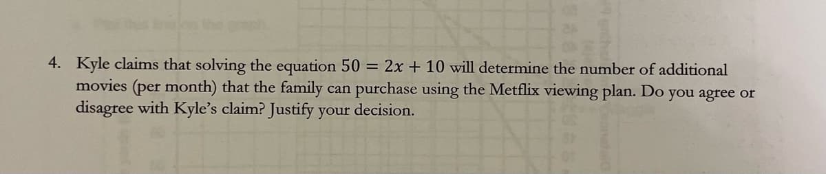 4. Kyle claims that solving the equation 50 = 2x + 10 will determine the number of additional
movies (per month) that the family can purchase using the Metflix viewing plan. Do you agree or
disagree with Kyle's claim? Justify your decision.