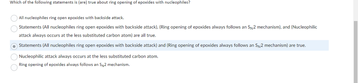 Which of the following statements is (are) true about ring opening of epoxides with nucleophiles?
All nucleophiles ring open epoxides with backside attack.
Statements (All nucleophiles ring open epoxides with backside attack), (Ring opening of epoxides always follows an SN2 mechanism), and (Nucleophilic
attack always occurs at the less substituted carbon atom) are all true.
Statements (All nucleophiles ring open epoxides with backside attack) and (Ring opening of epoxides always follows an SN2 mechanism) are true.
Nucleophilic attack always occurs at the less substituted carbon atom.
Ring opening of epoxides always follows an SN2 mechanism.